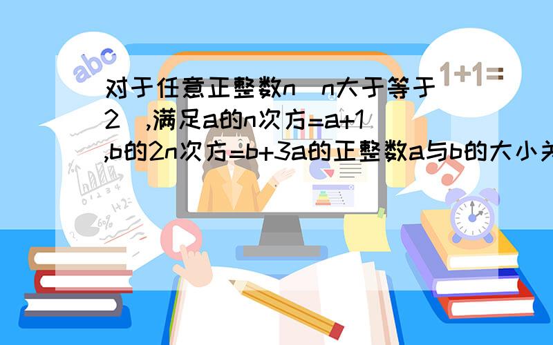 对于任意正整数n（n大于等于2）,满足a的n次方=a+1,b的2n次方=b+3a的正整数a与b的大小关系