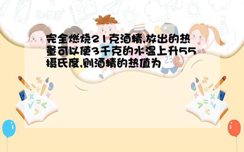 完全燃烧21克酒精,放出的热量可以使3千克的水温上升55摄氏度,则酒精的热值为