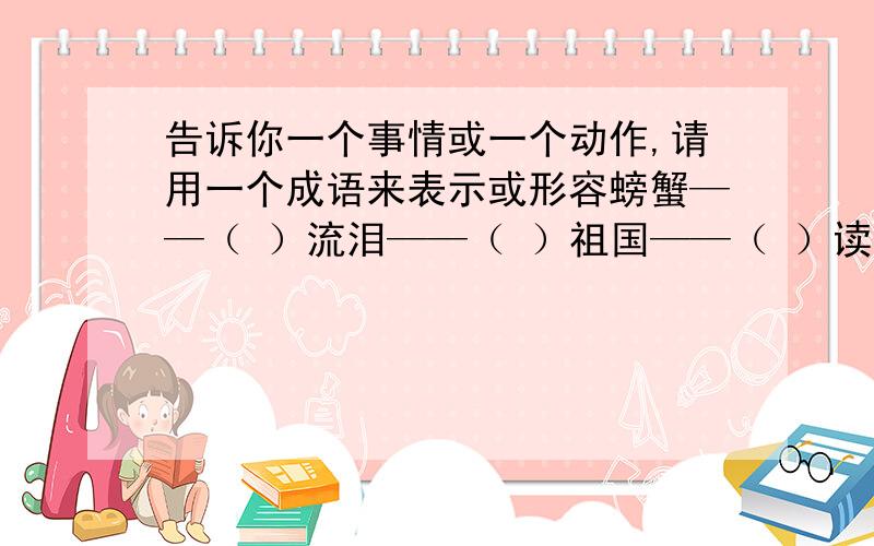 告诉你一个事情或一个动作,请用一个成语来表示或形容螃蟹——（ ）流泪——（ ）祖国——（ ）读书——（ ）时间——（ ）鼓声——（ ）