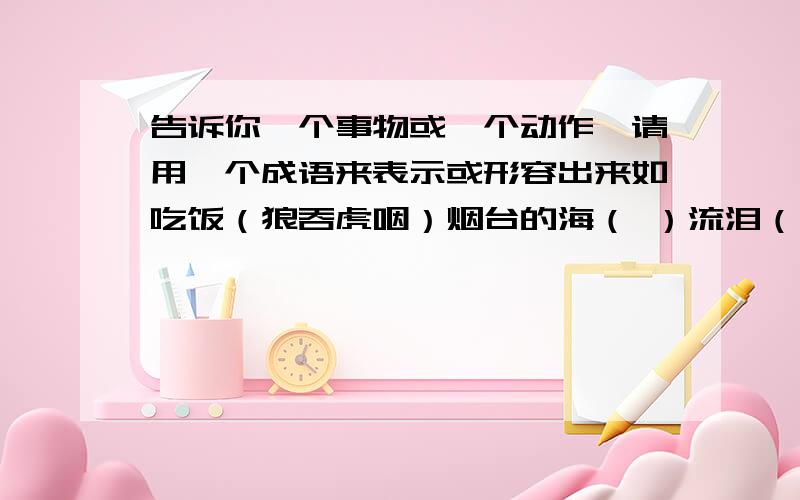 告诉你一个事物或一个动作,请用一个成语来表示或形容出来如吃饭（狼吞虎咽）烟台的海（ ）流泪（ ）螃蟹（ ）时间（ ）祖国（ ）抢险（ ）