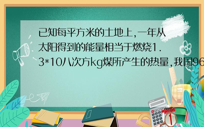 已知每平方米的土地上,一年从太阳得到的能量相当于燃烧1.3*10八次方kg煤所产生的热量,我国960万平方千米土地上,一年从太阳得到的能量相当于燃烧多少千克的煤?（结果用科学计数法表示)