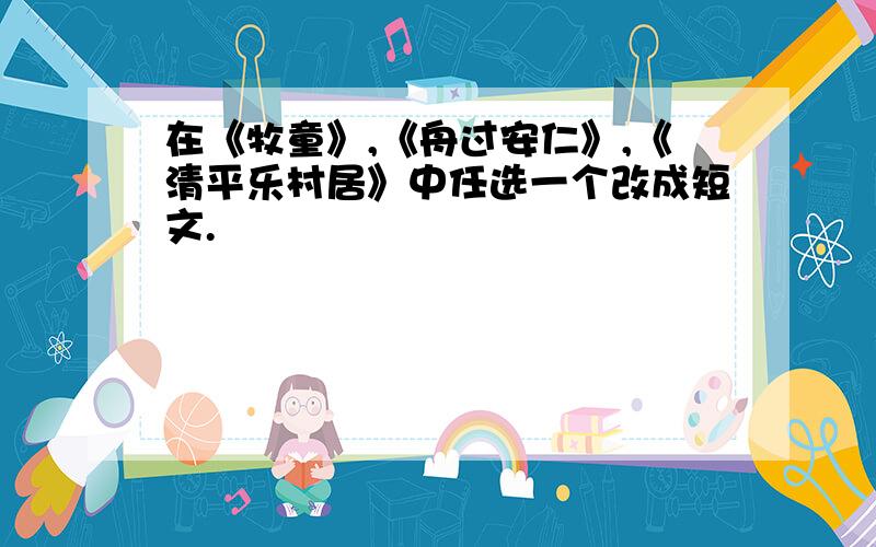 在《牧童》,《舟过安仁》,《清平乐村居》中任选一个改成短文.