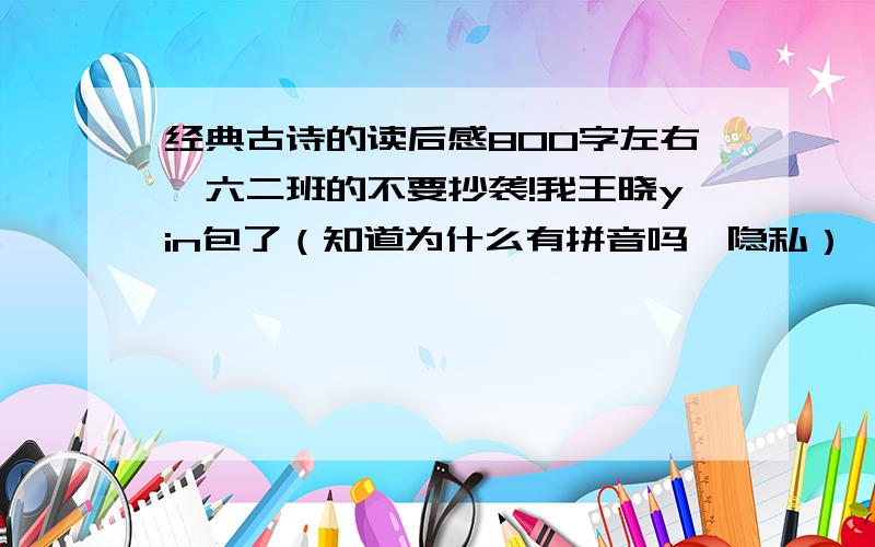 经典古诗的读后感800字左右,六二班的不要抄袭!我王晓yin包了（知道为什么有拼音吗,隐私）