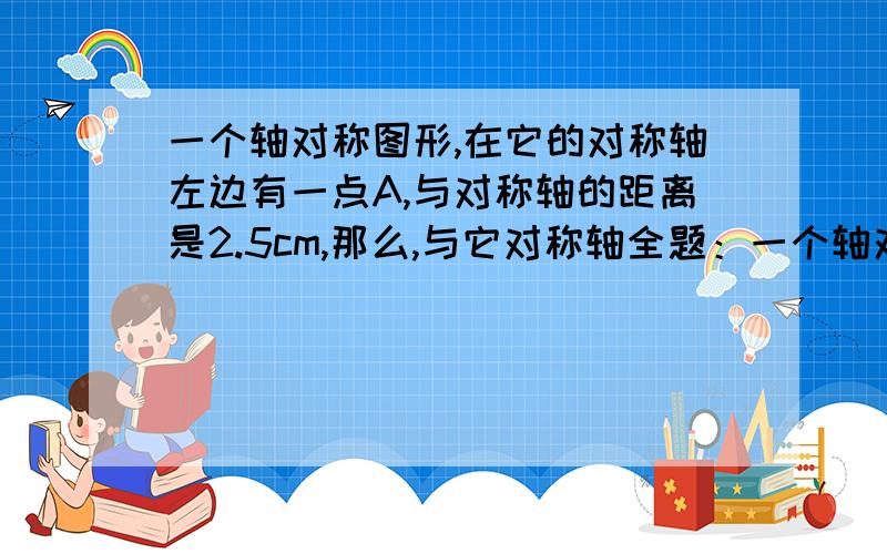 一个轴对称图形,在它的对称轴左边有一点A,与对称轴的距离是2.5cm,那么,与它对称轴全题：一个轴对称图形,在它对称轴左边有一点A,与对称轴的距离是2.5cm,那么,与它对称的点A在对称轴的（ ）