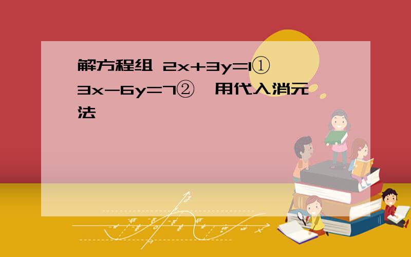 解方程组 2x+3y=1① 3x-6y=7②,用代入消元法