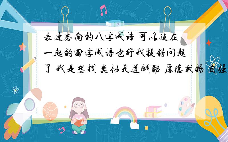 表达志向的八字成语 可以连在一起的四字成语也行我提错问题了 我是想找 类似天道酬勤 厚德载物 自强不息 持之以恒 等励志的成语 算了 我自己积累吧