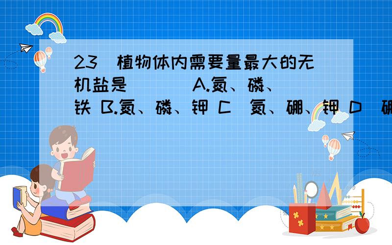 23．植物体内需要量最大的无机盐是 ( ) A.氮、磷、铁 B.氮、磷、钾 C．氮、硼、钾 D．硼、磷、铁