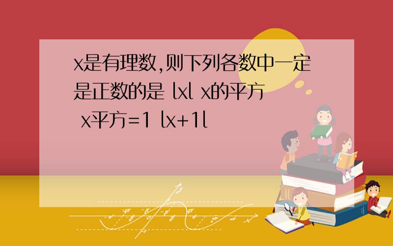 x是有理数,则下列各数中一定是正数的是 lxl x的平方 x平方=1 lx+1l