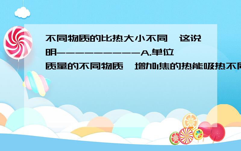 不同物质的比热大小不同,这说明---------A.单位质量的不同物质,增加1焦的热能吸热不同B.单位质量的不同物质每升高1摄氏度时,所吸收的热量不同C.不同的物质每降低10摄氏度时所放出的热量不