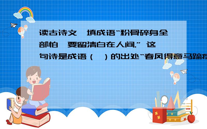 读古诗文,填成语“粉骨碎身全部怕,要留清白在人间.” 这句诗是成语（ ）的出处“春风得意马蹄疾,一日看尽长安花.”这句诗里包含的成语是（ ）“鱼,我所欲也,熊掌,亦我所欲也,二者不可