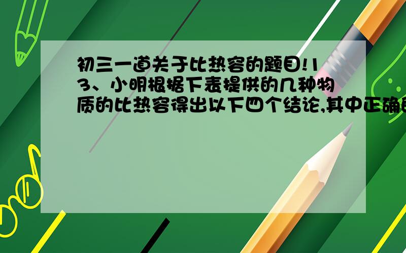 初三一道关于比热容的题目!13、小明根据下表提供的几种物质的比热容得出以下四个结论,其中正确的是：几种物质的比热容J/（kg.℃）水4.2×103 煤油2.1×103 铜0.39×103 砂石0.92×103酒精2.4×103 冰