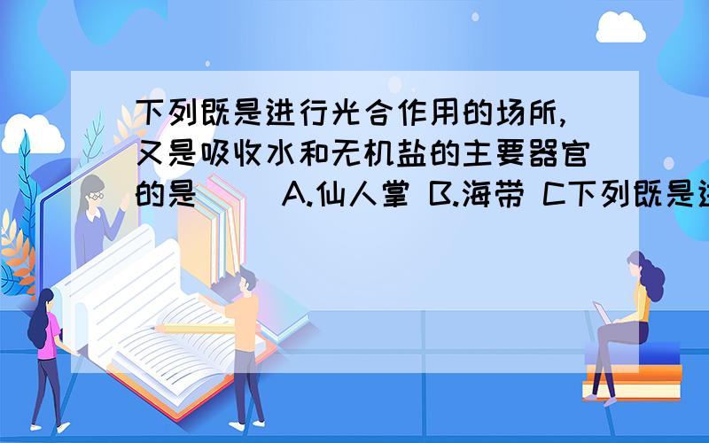 下列既是进行光合作用的场所,又是吸收水和无机盐的主要器官的是（） A.仙人掌 B.海带 C下列既是进行光合作用的场所,又是吸收水和无机盐的主要器官的是（） A.仙人掌 B.海带 C.葫芦藓 D.天