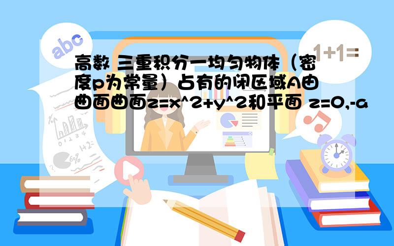 高数 三重积分一均匀物体（密度p为常量）占有的闭区域A由曲面曲面z=x^2+y^2和平面 z=0,-a