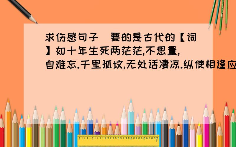 求伤感句子　要的是古代的【词】如十年生死两茫茫,不思量,自难忘.千里孤坟,无处话凄凉.纵使相逢应不识,尘满面,鬓如霜.