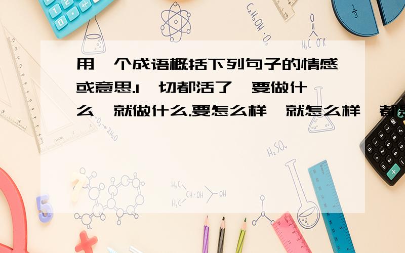 用一个成语概括下列句子的情感或意思.1一切都活了,要做什么,就做什么.要怎么样,就怎么样,都是自由的（ ）2凭着双臂舒展和双腿弹动,似乎想去哪里就能飞到哪里.( )3一抬头,看见一个黄瓜长