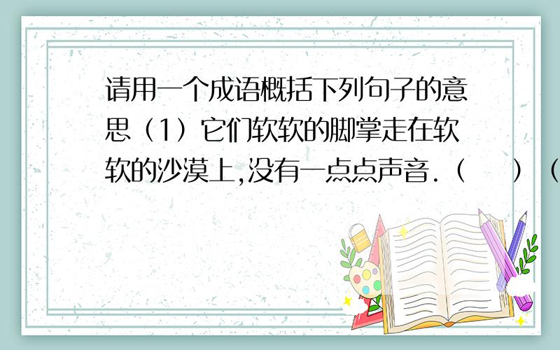 请用一个成语概括下列句子的意思（1）它们软软的脚掌走在软软的沙漠上,没有一点点声音.（    ）（2）它们的皮毛一大块一大块地从身上掉下来,垂在肚皮下.我真想拿把剪刀替他们剪一剪,