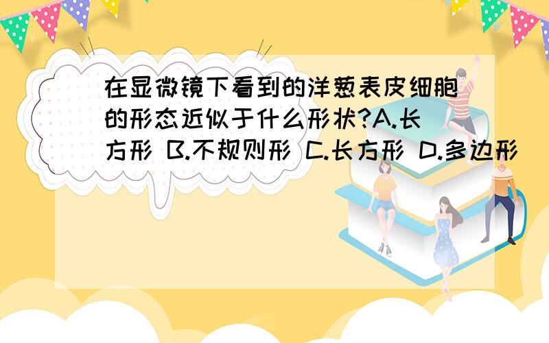 在显微镜下看到的洋葱表皮细胞的形态近似于什么形状?A.长方形 B.不规则形 C.长方形 D.多边形