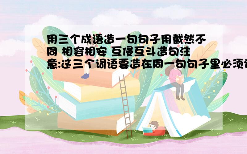 用三个成语造一句句子用截然不同 相容相安 互侵互斗造句注意:这三个词语要造在同一句句子里必须记住:最好是在17:30分之内,否则回答得再好,在规定时间里回答,这样我会加分的.别看我现在