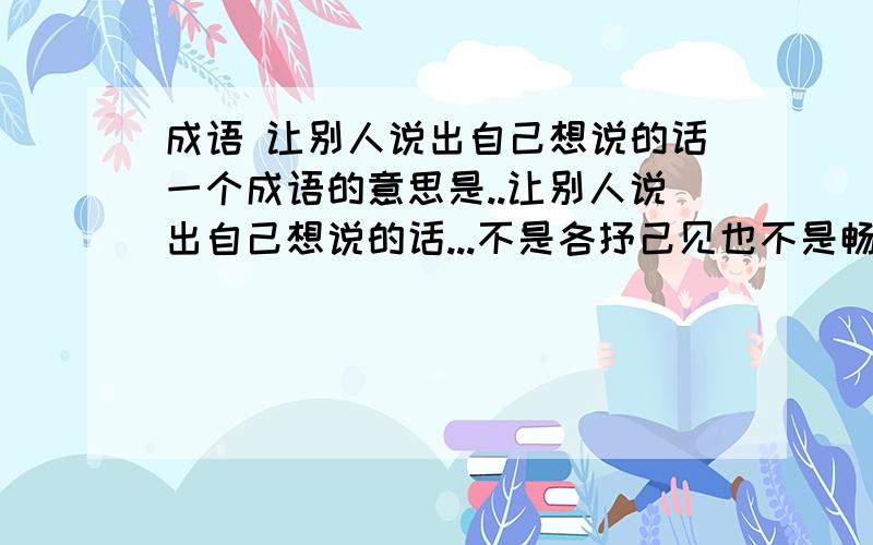 成语 让别人说出自己想说的话一个成语的意思是..让别人说出自己想说的话...不是各抒己见也不是畅所欲言..呜..急..