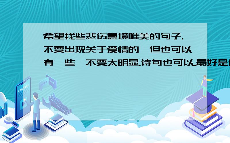 希望找些悲伤意境唯美的句子.不要出现关于爱情的、但也可以有一些,不要太明显.诗句也可以.最好是像：花凋花谢花无悔,人来人散人迷悯.流年染指悲伤.经不住似水流年,逃不过此间少年.曾