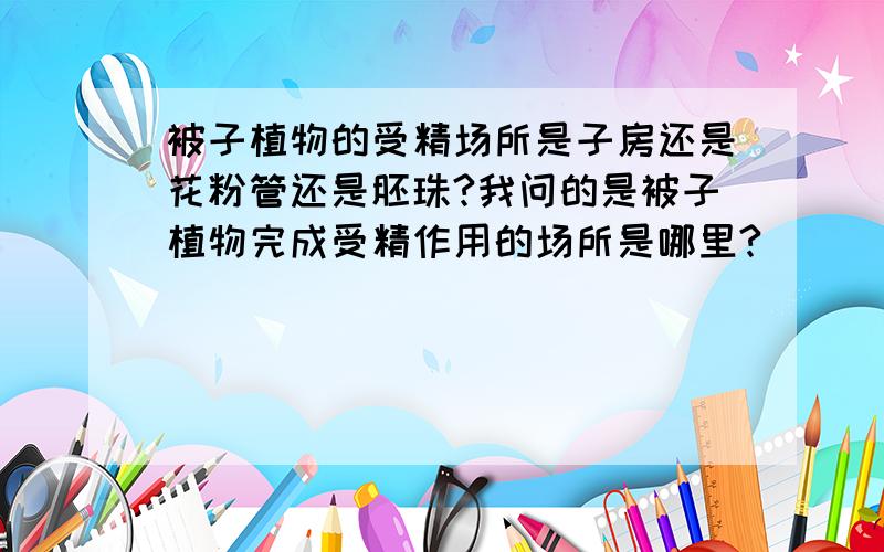 被子植物的受精场所是子房还是花粉管还是胚珠?我问的是被子植物完成受精作用的场所是哪里?