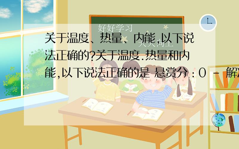 关于温度、热量、内能,以下说法正确的?关于温度.热量和内能,以下说法正确的是 悬赏分：0 - 解决时间：2008-5-2 22:24 A物体吸热,它的内能一定增加B物体的温度降低,它的内能一定减少C物体吸