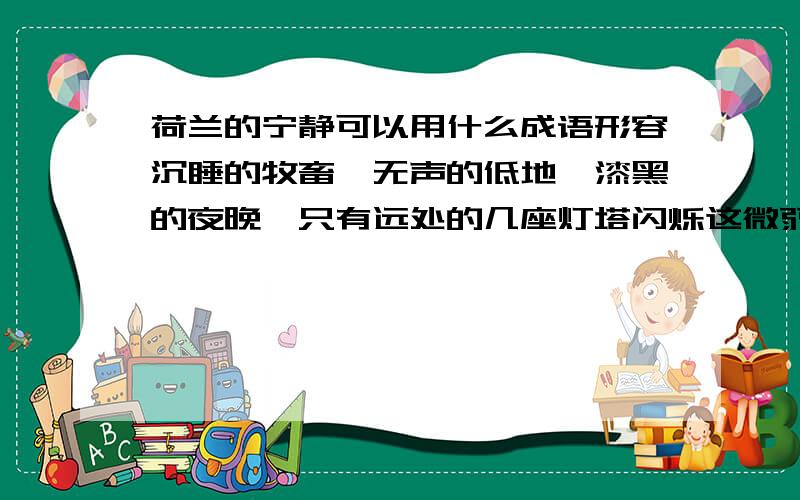 荷兰的宁静可以用什么成语形容沉睡的牧畜,无声的低地,漆黑的夜晚,只有远处的几座灯塔闪烁这微弱的光芒.能用什么成语来形容此时的荷兰.