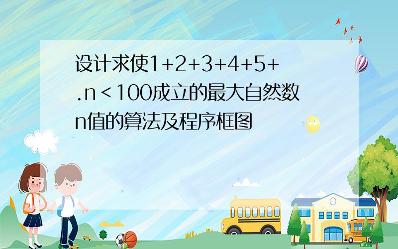 设计求使1+2+3+4+5+.n＜100成立的最大自然数n值的算法及程序框图