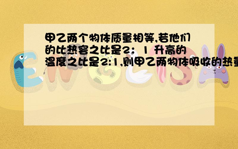 甲乙两个物体质量相等,若他们的比热容之比是2：1 升高的温度之比是2:1,则甲乙两物体吸收的热量之比是多少