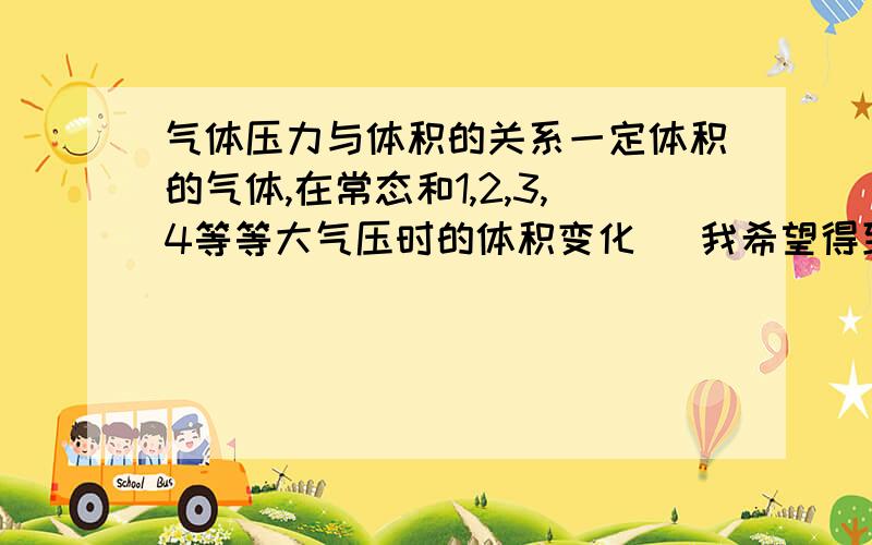 气体压力与体积的关系一定体积的气体,在常态和1,2,3,4等等大气压时的体积变化   我希望得到的是具体到数字的回答.不是公式,什么对我都是未知数,给我公式还是相当于未知数.   这里   感谢