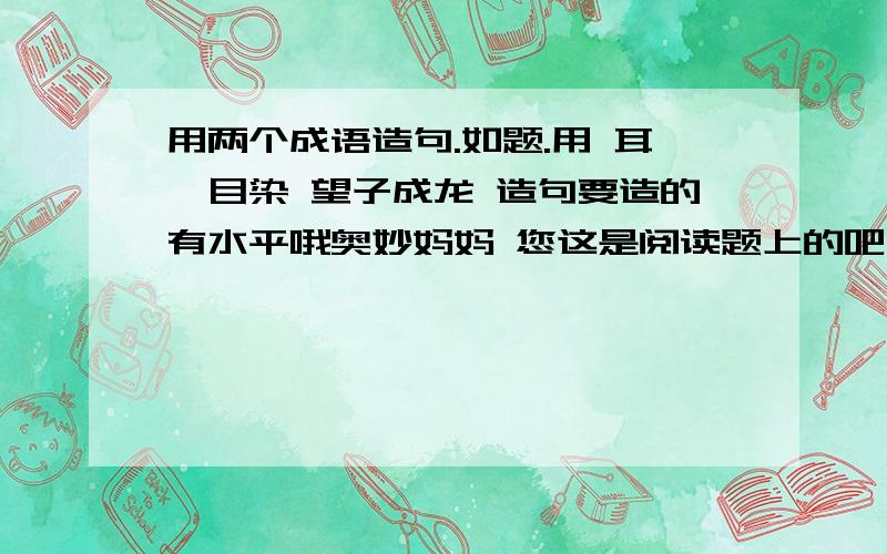 用两个成语造句.如题.用 耳濡目染 望子成龙 造句要造的有水平哦奥妙妈妈 您这是阅读题上的吧 我正在做着道题呢