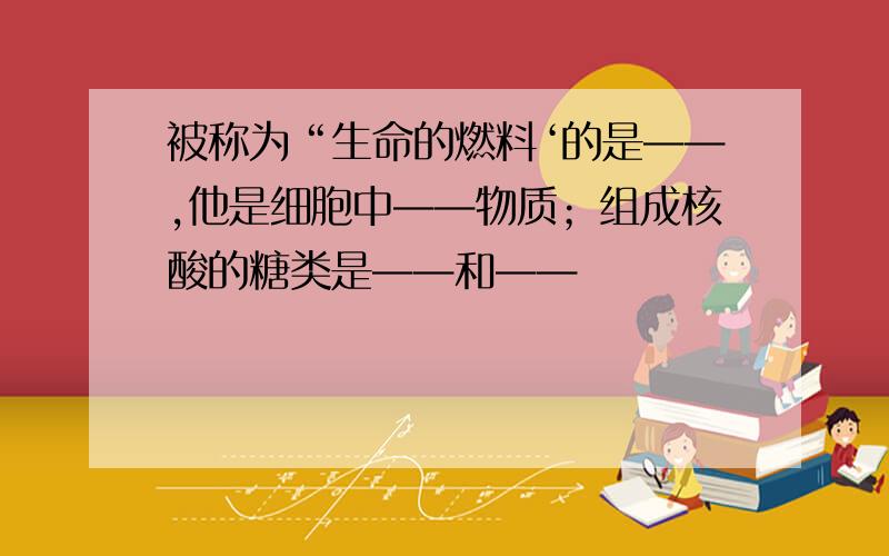 被称为“生命的燃料‘的是——,他是细胞中——物质；组成核酸的糖类是——和——