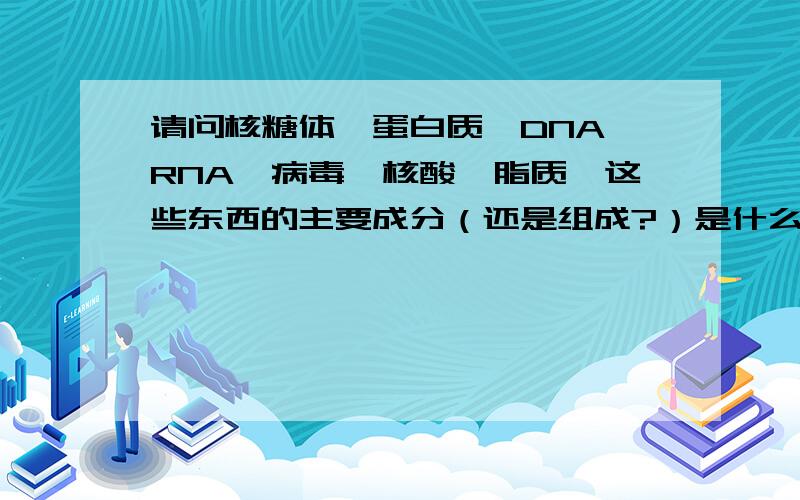 请问核糖体,蛋白质,DNA,RNA,病毒,核酸,脂质,这些东西的主要成分（还是组成?）是什么?比如：核糖体的成分RNA和蛋白质（不知道是不是这样）,这样来回答…… 然后再多举几个东西的组成或者