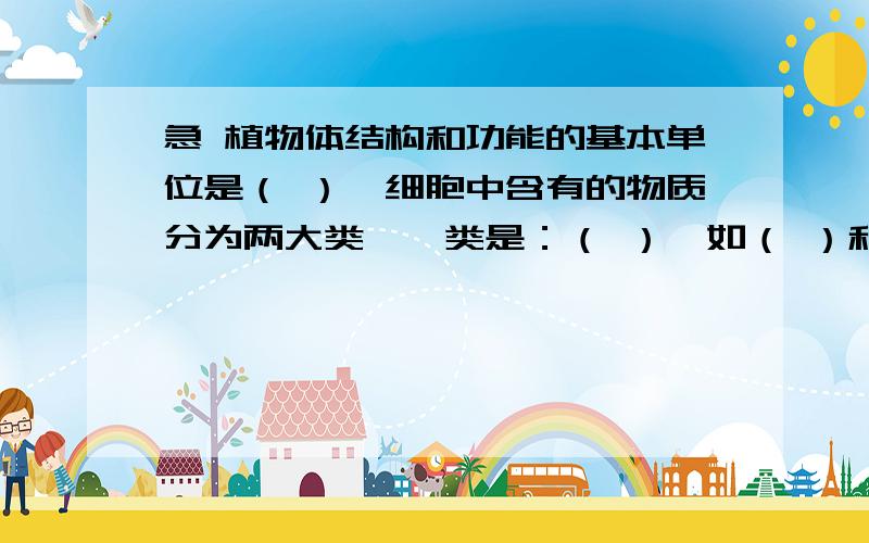 急 植物体结构和功能的基本单位是（ ）,细胞中含有的物质分为两大类,一类是：（ ）,如（ ）和（）；一类是：（）如（）和（）