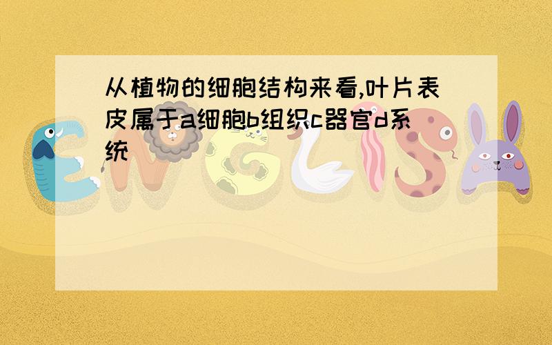 从植物的细胞结构来看,叶片表皮属于a细胞b组织c器官d系统