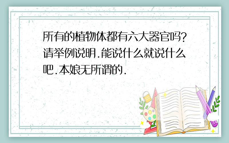 所有的植物体都有六大器官吗?请举例说明.能说什么就说什么吧.本娘无所谓的.