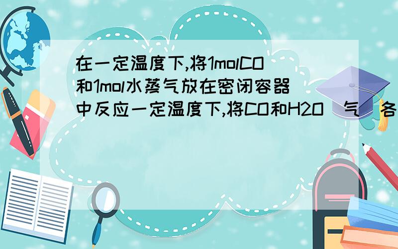 在一定温度下,将1molCO和1mol水蒸气放在密闭容器中反应一定温度下,将CO和H2O（气）各1摩放在密闭容器中反应：CO（气）＋H2O（气）= CO2（气）＋H2（气）,达平衡时测得CO2为0.6mol,再通入4molH2O气,