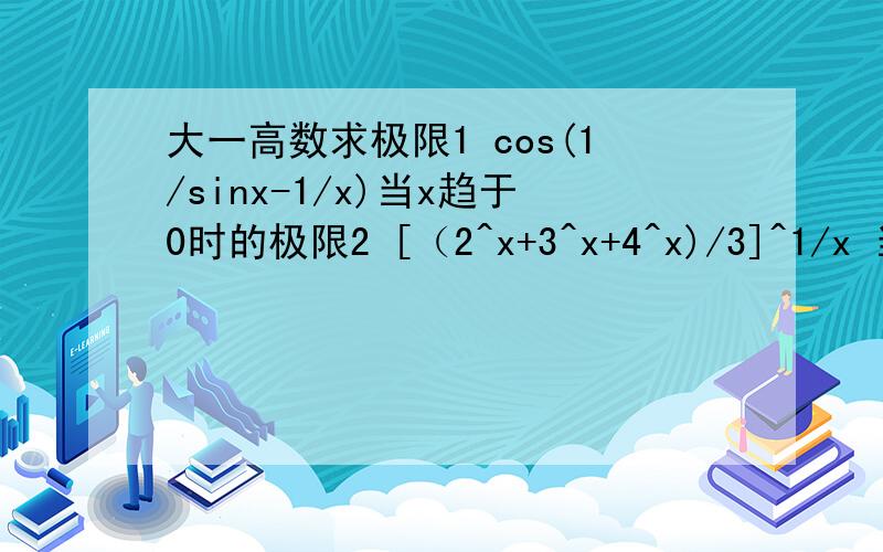 大一高数求极限1 cos(1/sinx-1/x)当x趋于0时的极限2 [（2^x+3^x+4^x)/3]^1/x 当x趋于03{[ e^x+e^(2x)+e^(3x)+……e^(nx)]/n}^(1/x)
