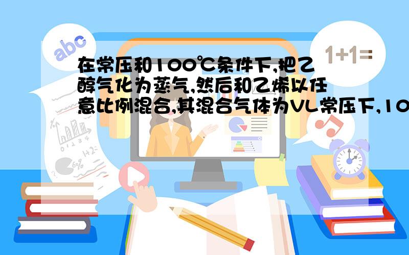 在常压和100℃条件下,把乙醇气化为蒸气,然后和乙烯以任意比例混合,其混合气体为VL常压下,100℃时把乙醇汽化为蒸气,然后和乙烯以任意比例混合,其混合气体为VL,将其完全燃烧,需消耗相同条