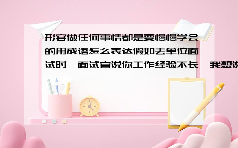 形容做任何事情都是要慢慢学会的用成语怎么表达假如去单位面试时,面试官说你工作经验不长,我想说只要公司愿意给这个机会,我绝对能够信任这份工作,任何事情都是由不会慢慢去学慢慢变