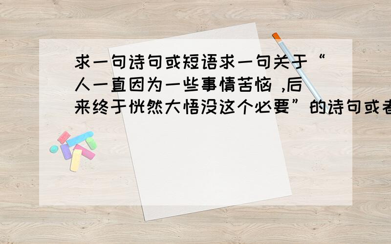 求一句诗句或短语求一句关于“人一直因为一些事情苦恼 ,后来终于恍然大悟没这个必要”的诗句或者短语.最好有点哲理.比较优美,好的我会加分哦,这个短语或诗句是要表示豁然开朗的。