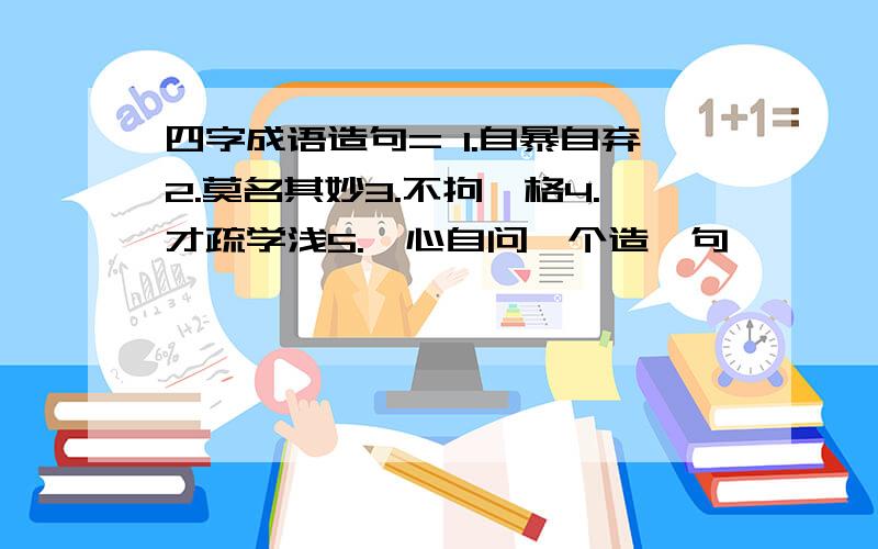 四字成语造句= 1.自暴自弃2.莫名其妙3.不拘一格4.才疏学浅5.扪心自问一个造一句,