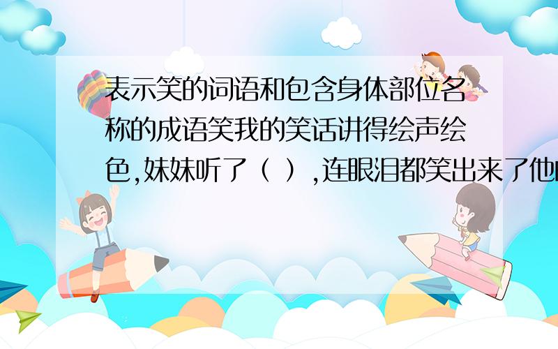 表示笑的词语和包含身体部位名称的成语笑我的笑话讲得绘声绘色,妹妹听了（ ）,连眼泪都笑出来了他的动作十分夸张,全班顿时（ ）,每一个人都笑弯了腰身体刚上幼儿园的弟弟（ ）地背起