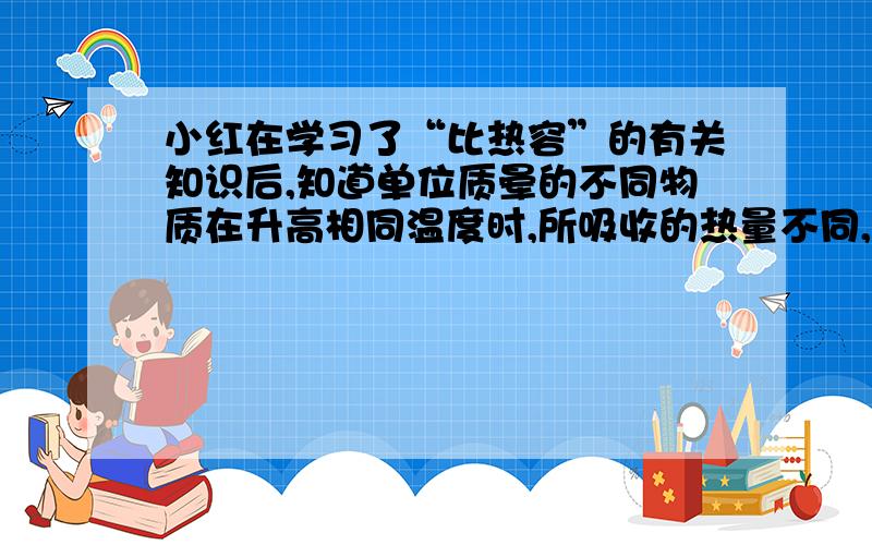 小红在学习了“比热容”的有关知识后,知道单位质晕的不同物质在升高相同温度时,所吸收的热量不同,