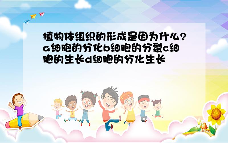 植物体组织的形成是因为什么?a细胞的分化b细胞的分裂c细胞的生长d细胞的分化生长