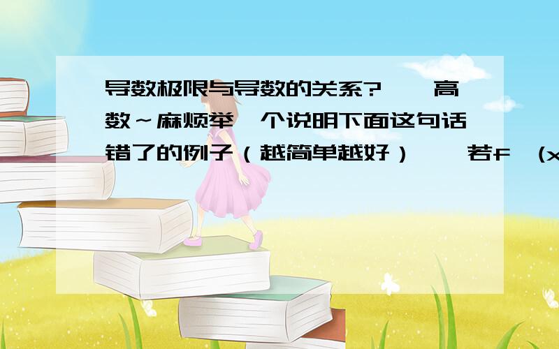 导数极限与导数的关系?——高数～麻烦举一个说明下面这句话错了的例子（越简单越好）——若f'(x0)存在等于A,则lim【x→x0】f'(x)=A （补充已知条件：f(x)在x=x0的某邻域内有定义,在x=x0的某去