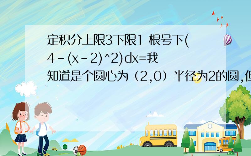 定积分上限3下限1 根号下(4-(x-2)^2)dx=我知道是个圆心为（2,0）半径为2的圆,但是下限为1上限为3这一部分图形的面积咋求啊?急,