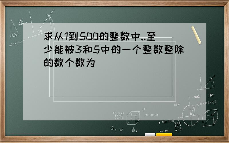 求从1到500的整数中..至少能被3和5中的一个整数整除的数个数为(___)