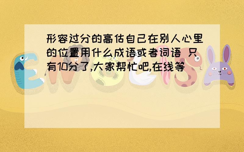 形容过分的高估自己在别人心里的位置用什么成语或者词语 只有10分了,大家帮忙吧,在线等