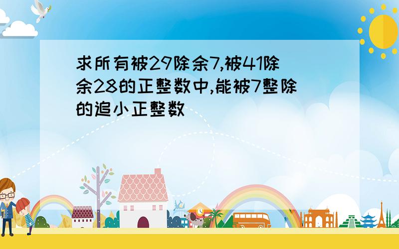 求所有被29除余7,被41除余28的正整数中,能被7整除的追小正整数